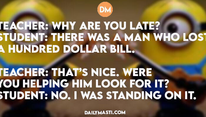 Teacher: Why are you late? Student: There was a man who lost a hundred dollar bill. Teacher: That’s nice. Were you helping him look for it? Student: No. I was standing on it.